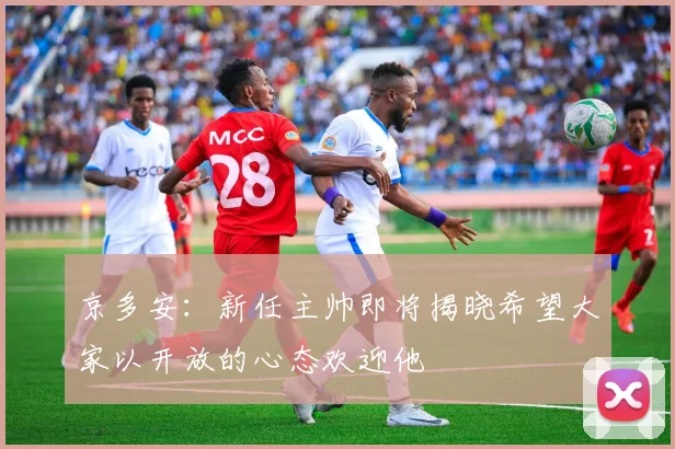 京多安：新任主帅即将揭晓希望大家以开放的心态欢迎他